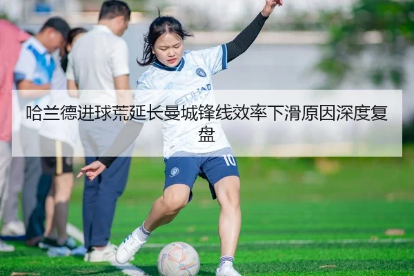 哈兰德进球荒延长曼城锋线效率下滑原因深度复盘