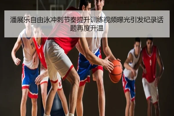 潘展乐自由泳冲刺节奏提升训练视频曝光引发纪录话题再度升温
