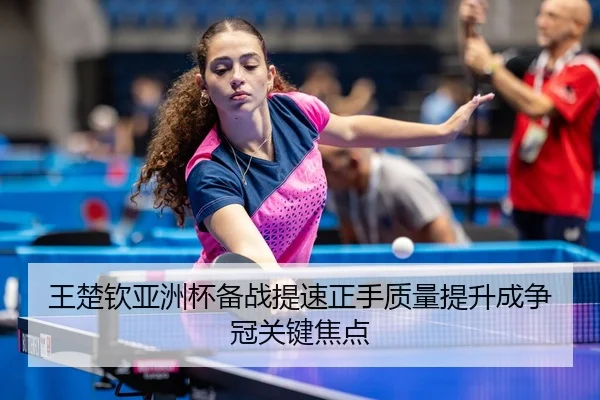 王楚钦亚洲杯备战提速正手质量提升成争冠关键焦点