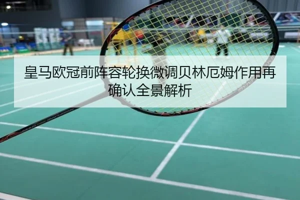 皇马欧冠前阵容轮换微调贝林厄姆作用再确认全景解析